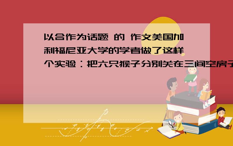 以合作为话题 的 作文美国加利福尼亚大学的学者做了这样一个实验：把六只猴子分别关在三间空房子里,每间两只.房子里分别放着一定数量的食物,但放的位置高度不一样.第一间房子的食物