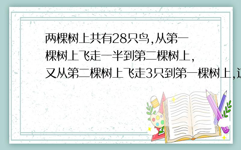 两棵树上共有28只鸟,从第一棵树上飞走一半到第二棵树上,又从第二棵树上飞走3只到第一棵树上,这时第二棵树比第一棵树多6只,问最初第一棵树上有多少只鸟?（不用方程解）要算式的