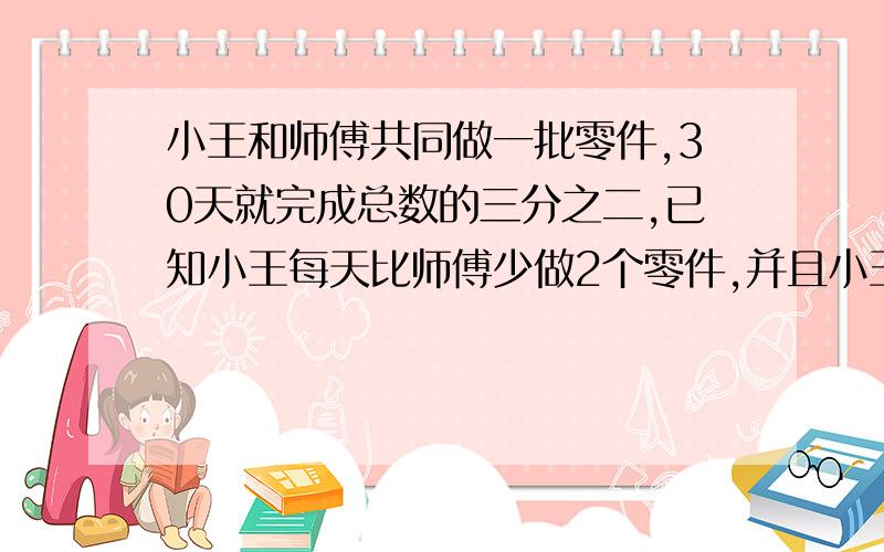 小王和师傅共同做一批零件,30天就完成总数的三分之二,已知小王每天比师傅少做2个零件,并且小王在中途请假5天,于是,小王完成的零件个数恰好是师傅的一半,这批零件有多少个?