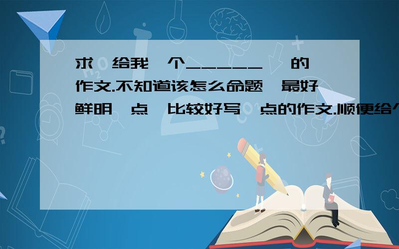 求《给我一个_____》 的作文.不知道该怎么命题,最好鲜明一点,比较好写一点的作文.顺便给个范文.1.要鲜明、新颖.2.要好写.3.范文.什么凹。我作文平时写得很好好不好，只是对于这个题目不