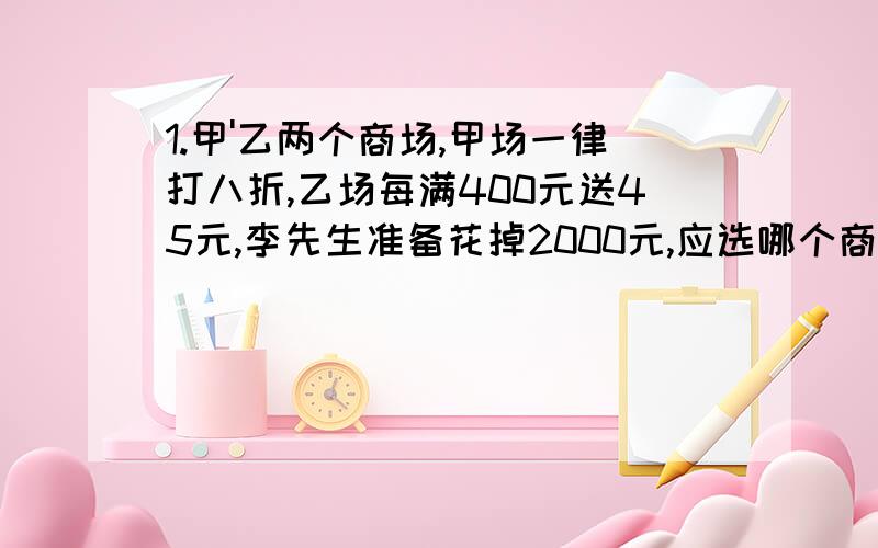 1.甲'乙两个商场,甲场一律打八折,乙场每满400元送45元,李先生准备花掉2000元,应选哪个商场比较合适?2.有甲乙两个零件,甲没个重9/20克,乙每个重8/15克.甲,乙各多少个是一样重?