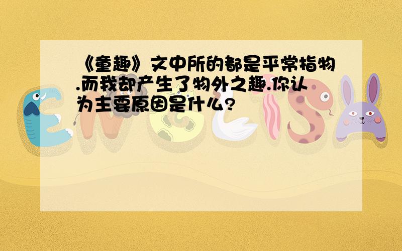 《童趣》文中所的都是平常指物.而我却产生了物外之趣.你认为主要原因是什么?