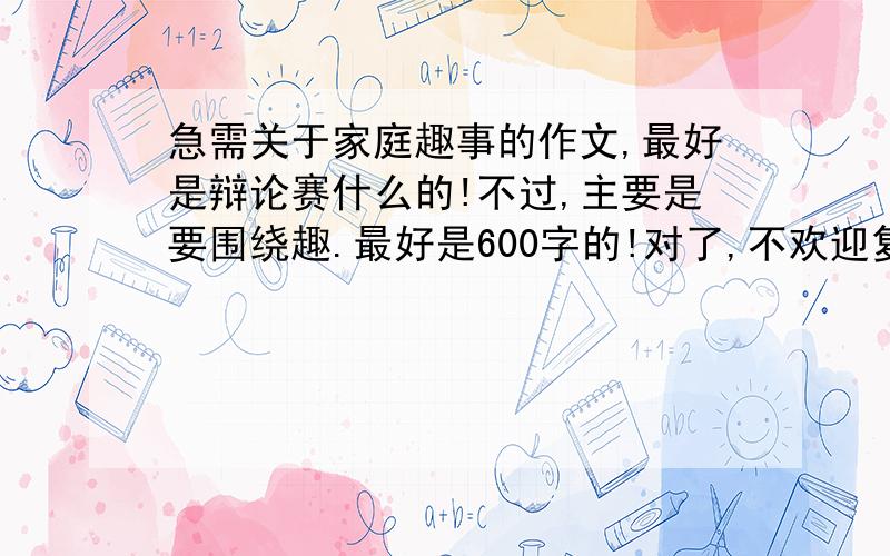 急需关于家庭趣事的作文,最好是辩论赛什么的!不过,主要是要围绕趣.最好是600字的!对了,不欢迎复制粘贴者.若是自己想的,加高“价格”!我真是没招了!还有好点的没？600字哦!尽管已写好了