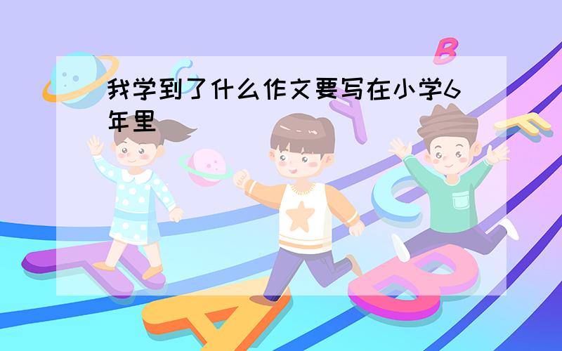 我学到了什么作文要写在小学6年里