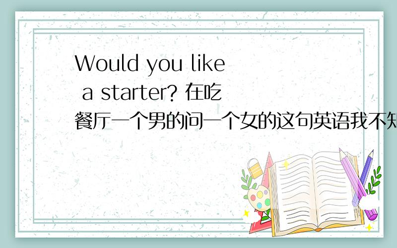 Would you like a starter? 在吃餐厅一个男的问一个女的这句英语我不知是什么意思!请高手帮忙翻译一下!