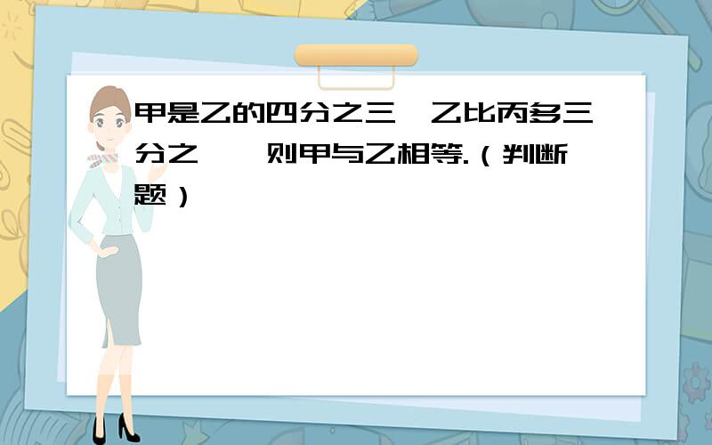 甲是乙的四分之三,乙比丙多三分之一,则甲与乙相等.（判断题）