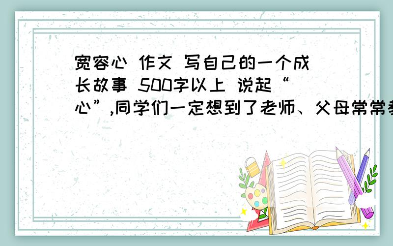 宽容心 作文 写自己的一个成长故事 500字以上 说起“心”,同学们一定想到了老师、父母常常教育我们要有“平常心”“自信心”“宽容心”“感恩心”.请你从中选择一个“心”,围绕“心”