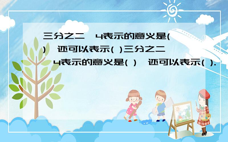 三分之二×4表示的意义是( ),还可以表示( )三分之二×4表示的意义是( ),还可以表示( ).