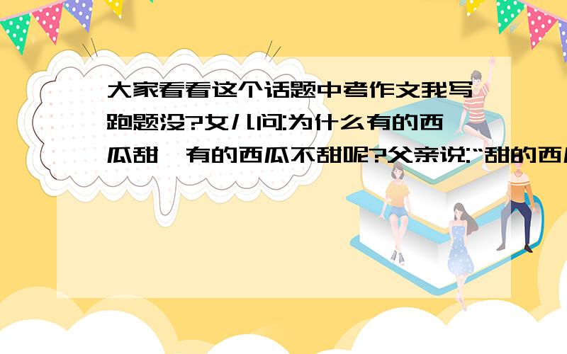 大家看看这个话题中考作文我写跑题没?女儿问:为什么有的西瓜甜,有的西瓜不甜呢?父亲说:“甜的西瓜是因为被阳光照耀的时间长”,那地里的西瓜不都是在接受阳光的照耀吗?女儿又问.父亲