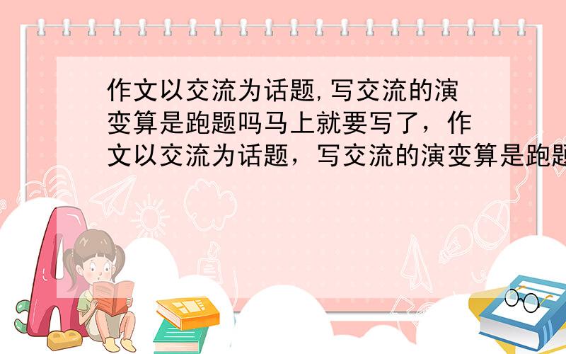 作文以交流为话题,写交流的演变算是跑题吗马上就要写了，作文以交流为话题，写交流的演变算是跑题吗