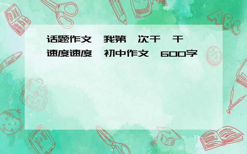 话题作文《我第一次干嘛干嘛》速度速度,初中作文,600字