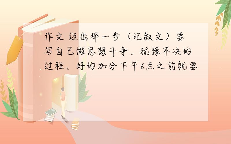 作文 迈出那一步（记叙文）要写自己做思想斗争、犹豫不决的过程、好的加分下午6点之前就要