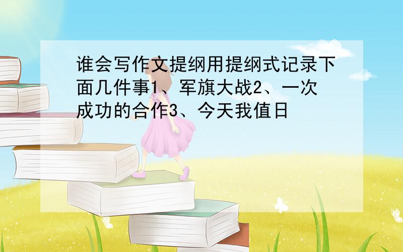 谁会写作文提纲用提纲式记录下面几件事1、军旗大战2、一次成功的合作3、今天我值日