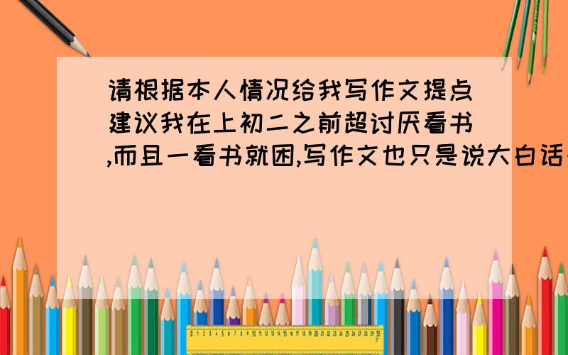 请根据本人情况给我写作文提点建议我在上初二之前超讨厌看书,而且一看书就困,写作文也只是说大白话一点新意也没有,但上了初二之后不知怎的对《读者》这类的书有了点兴趣,但谈不上喜