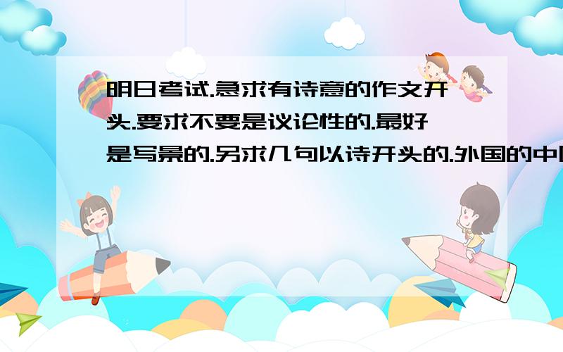 明日考试.急求有诗意的作文开头.要求不要是议论性的.最好是写景的.另求几句以诗开头的.外国的中国的都可以.要精辟.最好附加有适合的题材