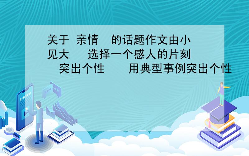 关于 亲情  的话题作文由小见大   选择一个感人的片刻  突出个性    用典型事例突出个性     有细节描写和心理描写