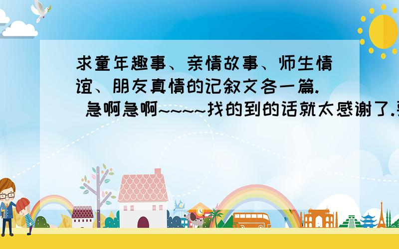 求童年趣事、亲情故事、师生情谊、朋友真情的记叙文各一篇. 急啊急啊~~~~找的到的话就太感谢了.要求：1 开头结尾要点题 至少使用一种修辞手法2 叙事清楚 有条理 真实可信 能打动读者 结