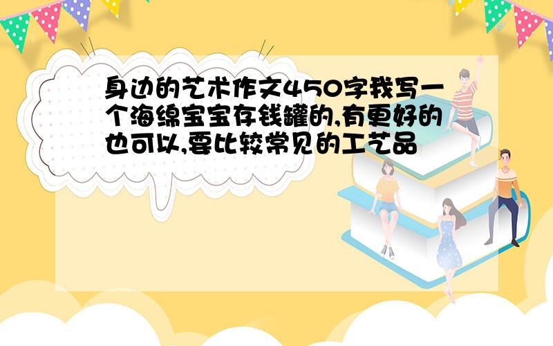 身边的艺术作文450字我写一个海绵宝宝存钱罐的,有更好的也可以,要比较常见的工艺品