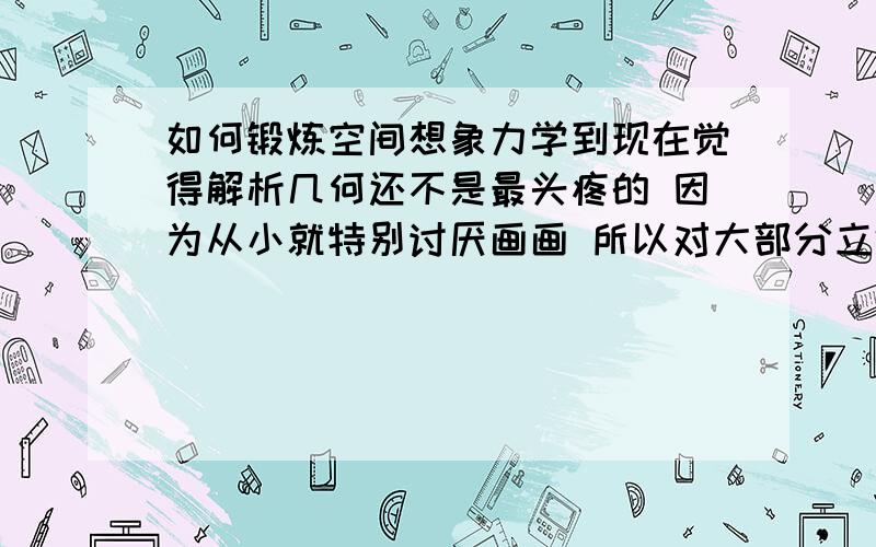 如何锻炼空间想象力学到现在觉得解析几何还不是最头疼的 因为从小就特别讨厌画画 所以对大部分立体的东西都十分排斥 连俯视 测视 正视这种东西都会觉得烦 可是现在要学到立体几何而