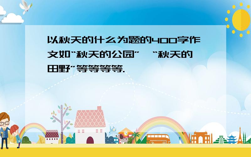 以秋天的什么为题的400字作文如“秋天的公园”、“秋天的田野”等等等等.