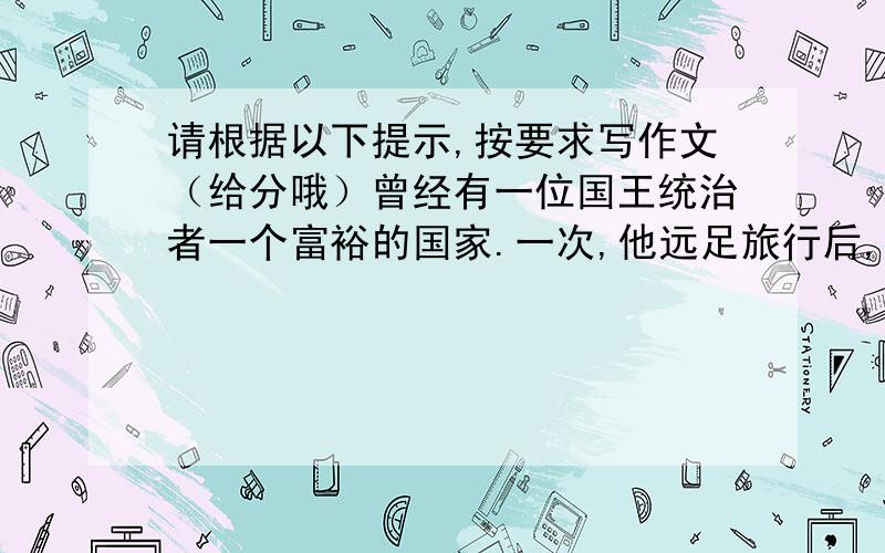 请根据以下提示,按要求写作文（给分哦）曾经有一位国王统治者一个富裕的国家.一次,他远足旅行后,感到脚十分疼痛,便诏令全国,把所有的路扑上皮革以免除脚痛之苦.有一位大臣冒死进谏,