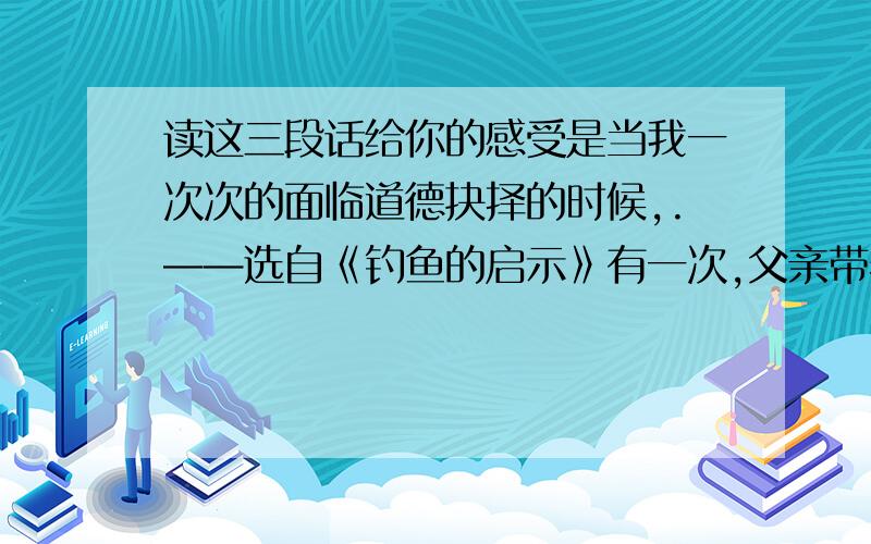 读这三段话给你的感受是当我一次次的面临道德抉择的时候,.——选自《钓鱼的启示》有一次,父亲带着我,爬上高高的教堂顶.——选自《通往广场的路不止一条》父亲说：“花生的好处有很