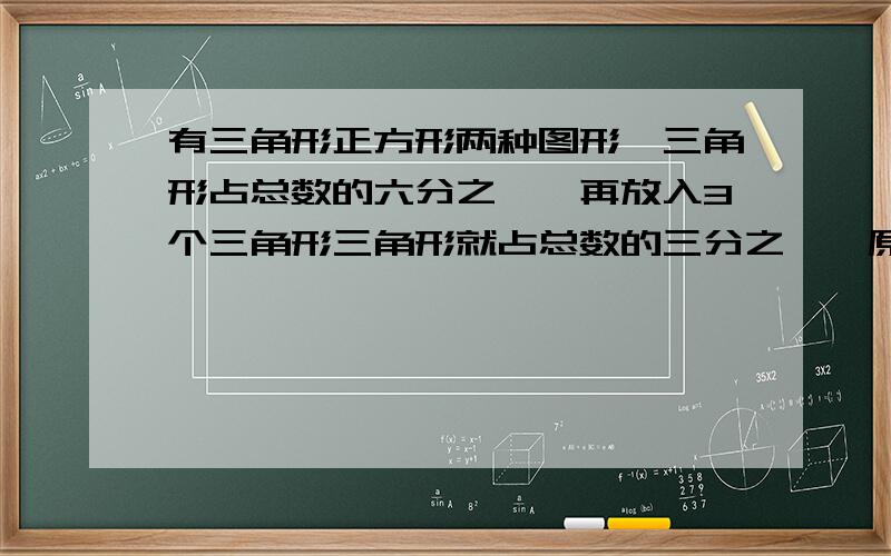 有三角形正方形两种图形,三角形占总数的六分之一,再放入3个三角形三角形就占总数的三分之一,原有（）三角形.