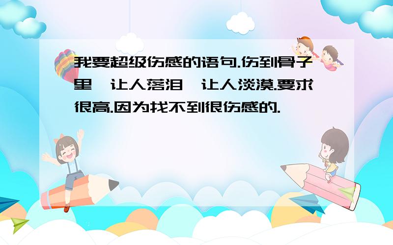 我要超级伤感的语句.伤到骨子里,让人落泪,让人淡漠.要求很高.因为找不到很伤感的.