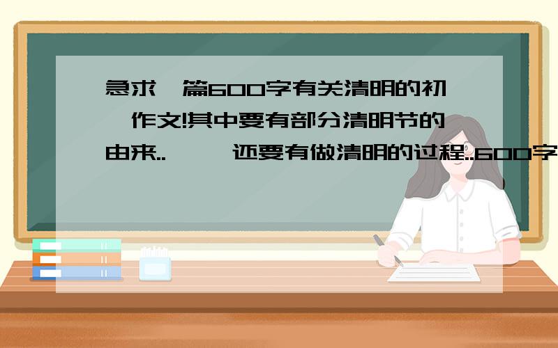 急求一篇600字有关清明的初一作文!其中要有部分清明节的由来..     还要有做清明的过程..600字..写出来的是初一的水平不要复制网站上面的作文!    如果是很隐蔽网站也行...只要不会被老师