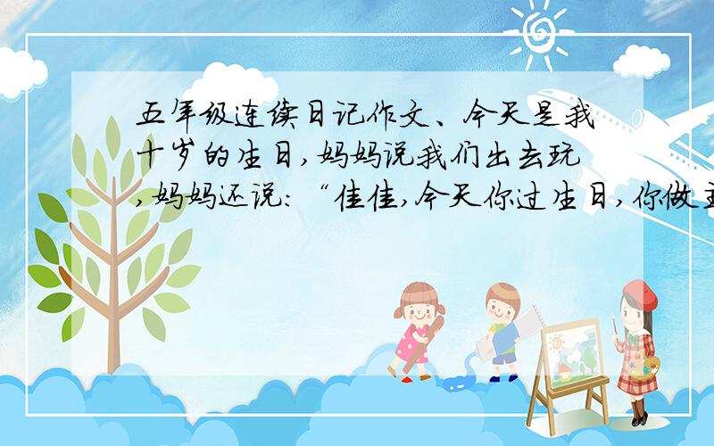 五年级连续日记作文、今天是我十岁的生日,妈妈说我们出去玩,妈妈还说：“佳佳,今天你过生日,你做主,到哪儿玩,”我可高兴了,因为平时我是做不了主的.于是我说：“妈妈,你先带我去吃肯