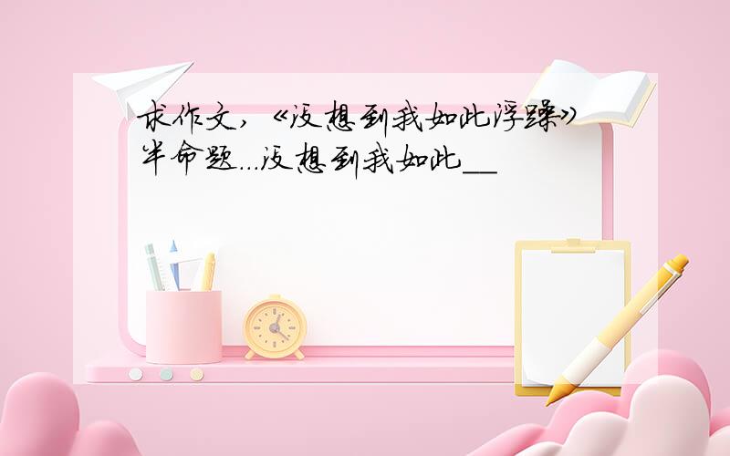 求作文,《没想到我如此浮躁》半命题...没想到我如此＿＿