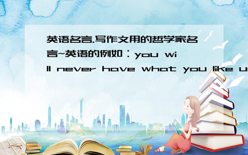 英语名言.写作文用的哲学家名言~英语的例如：you will never have what you like until you learn to like what you have.--Goethe歌德不一定要很有名的人,句子好就行.