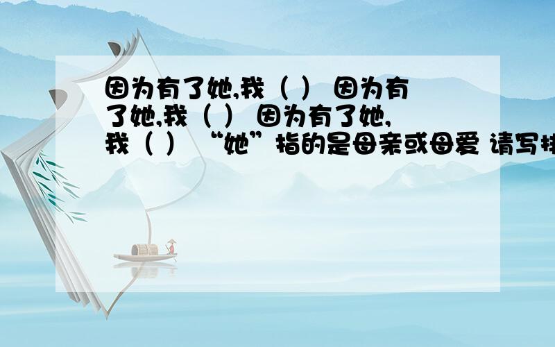 因为有了她,我（ ） 因为有了她,我（ ） 因为有了她,我（ ） “她”指的是母亲或母爱 请写排比句