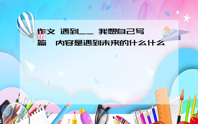 作文 遇到__ 我想自己写一篇,内容是遇到未来的什么什么