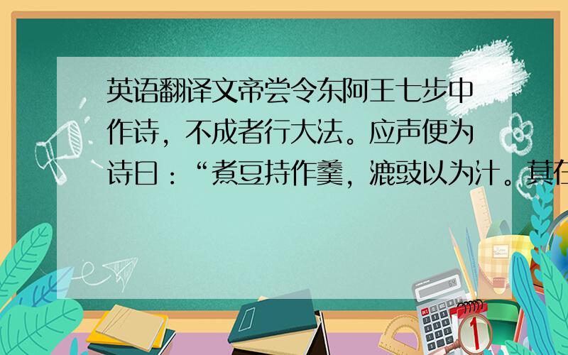 英语翻译文帝尝令东阿王七步中作诗，不成者行大法。应声便为诗曰：“煮豆持作羹，漉豉以为汁。萁在釜下燃，豆在釜中泣；本自同根生，相煎何太急！”帝深有惭色。的译文（不要别的