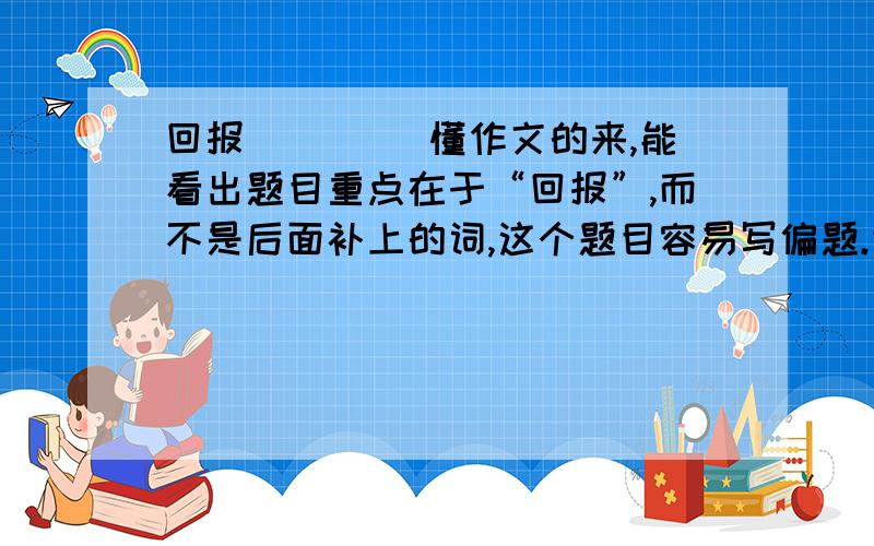 回报____ 懂作文的来,能看出题目重点在于“回报”,而不是后面补上的词,这个题目容易写偏题.请指导一下,或是给一篇范文.是要作文 ...........半命题作文........