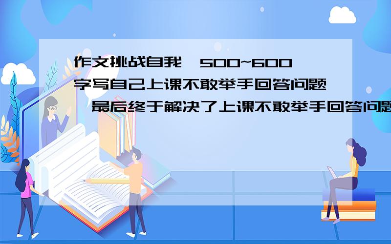 作文挑战自我,500~600字写自己上课不敢举手回答问题,最后终于解决了上课不敢举手回答问题的恐惧.写完后给30分.