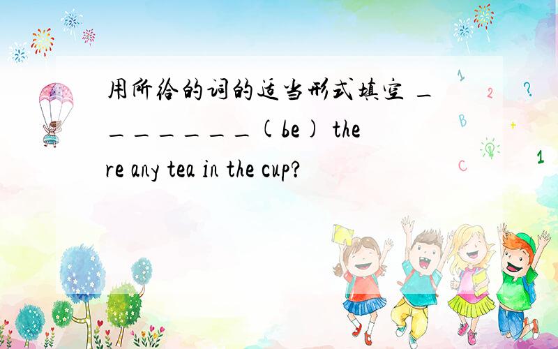 用所给的词的适当形式填空 _______(be) there any tea in the cup?