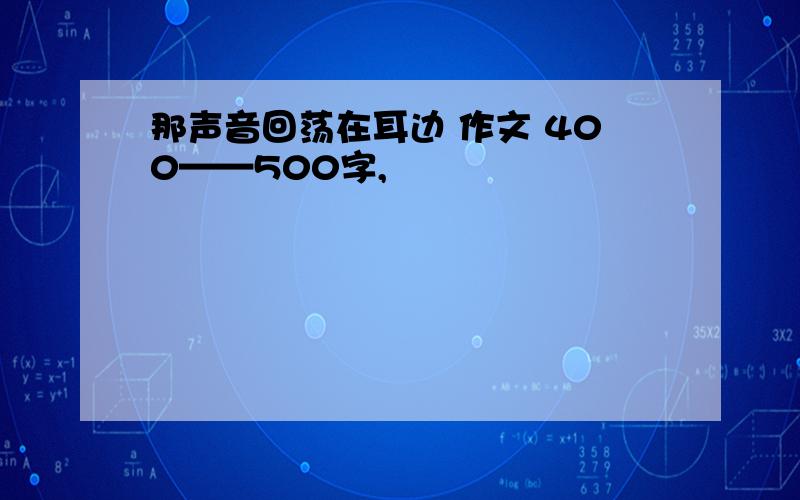 那声音回荡在耳边 作文 400——500字,