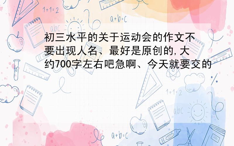 初三水平的关于运动会的作文不要出现人名、最好是原创的,大约700字左右吧急啊、今天就要交的