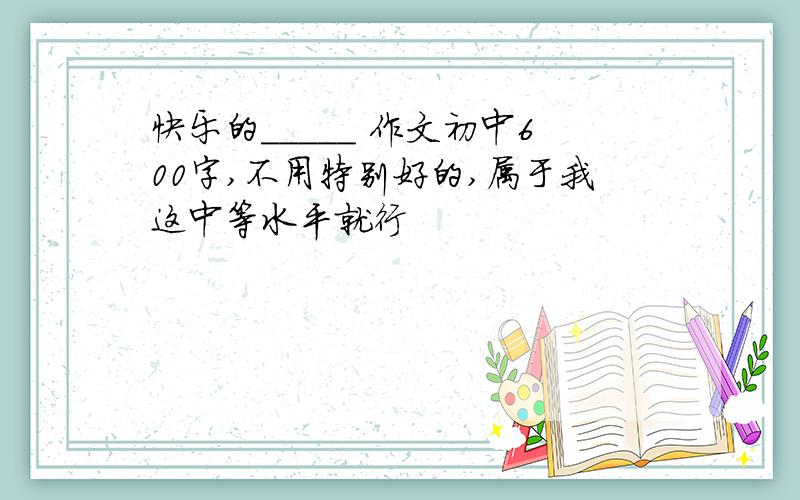 快乐的_____ 作文初中600字,不用特别好的,属于我这中等水平就行