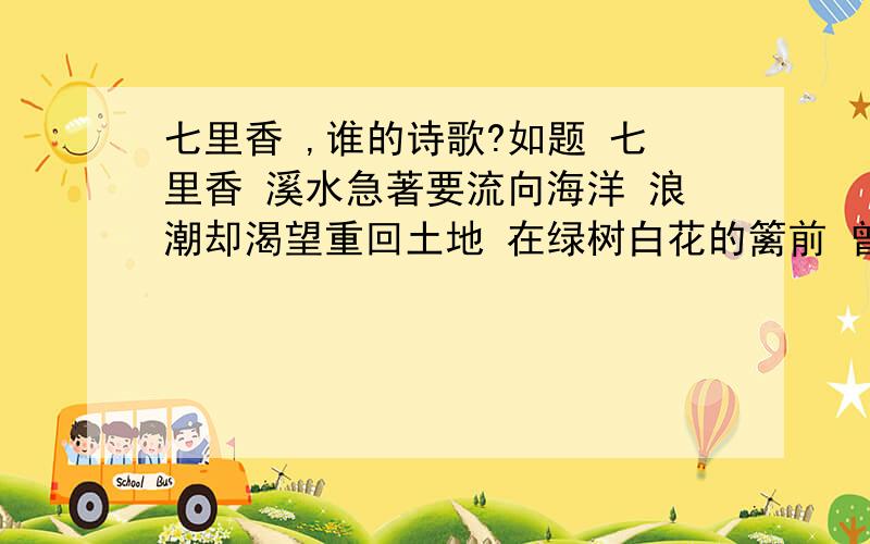 七里香 ,谁的诗歌?如题 七里香 溪水急著要流向海洋 浪潮却渴望重回土地 在绿树白花的篱前 曾那样轻易地挥手道别 而沧桑了二十年後 我们的魂魄却夜夜归来 微风拂过时 便化作满园的郁香