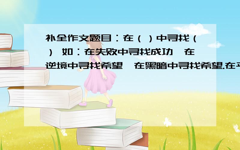 补全作文题目：在（）中寻找（） 如：在失败中寻找成功,在逆境中寻找希望,在黑暗中寻找希望.在平凡中寻找（）在星空中寻找（）在汪洋中寻找（）在迷茫中寻找（）,要积极向上的,有深