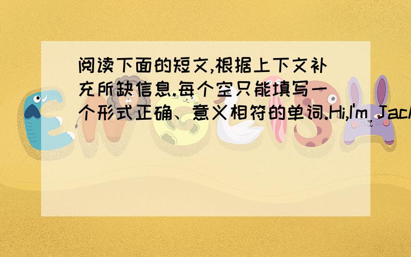 阅读下面的短文,根据上下文补充所缺信息.每个空只能填写一个形式正确、意义相符的单词.Hi,I'm Jack.I'm14 ___ old,and I am a middle school ____.Every ___ I get up at seven and have ___.I go to ___ at galf past seven,an