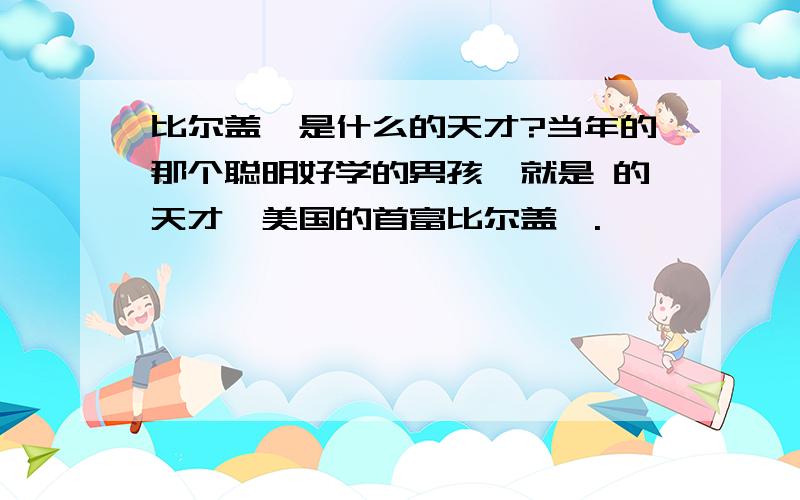 比尔盖茨是什么的天才?当年的那个聪明好学的男孩,就是 的天才,美国的首富比尔盖茨.