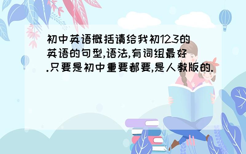 初中英语概括请给我初123的英语的句型,语法,有词组最好.只要是初中重要都要,是人教版的.