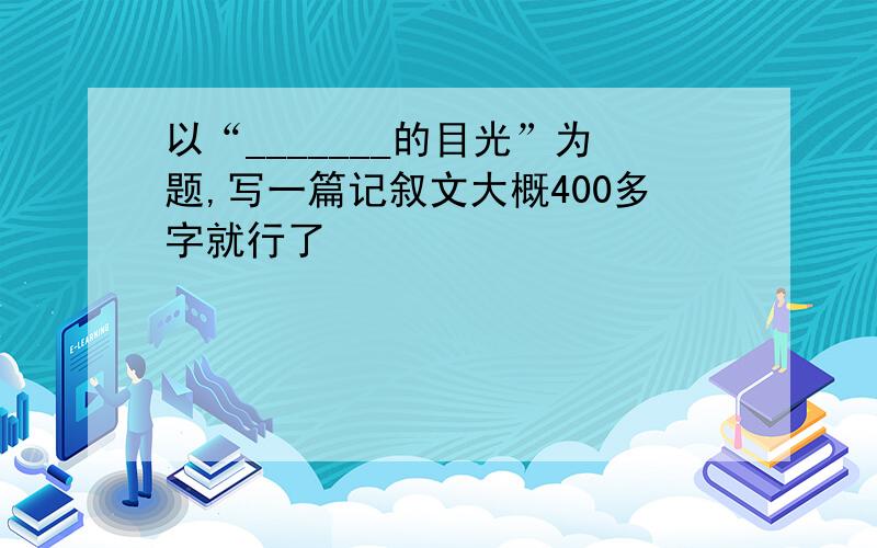 以“_______的目光”为题,写一篇记叙文大概400多字就行了