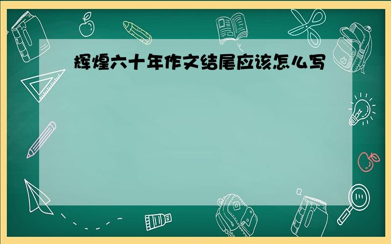 辉煌六十年作文结尾应该怎么写