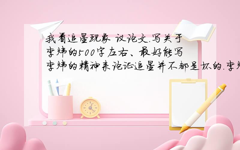 我看追星现象 议论文.写关于李炜的500字左右、最好能写李炜的精神来论证追星并不都是坏的.李炜是值得追求得,如果微薄或博客上有发下地址