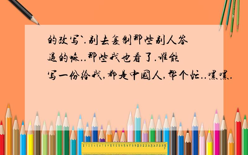 的改写`.别去复制那些别人答过的嘛．．那些我也看了．谁能写一份给我,都是中国人,帮个忙．．嘿嘿．